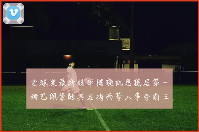 金球奖最新赔率揭晓凯恩稳居第一姆巴佩紧随其后梅西等人争夺前三名