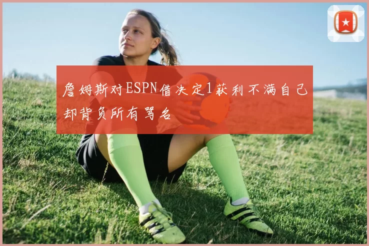詹姆斯对ESPN借决定1获利不满自己却背负所有骂名