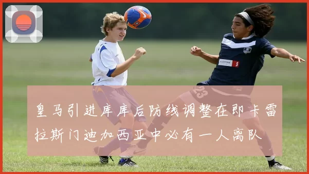 皇马引进库库后防线调整在即卡雷拉斯门迪加西亚中必有一人离队