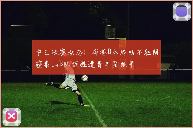中乙联赛动态：海港B队终结不胜阴霾泰山B队连胜遭青年星绝平