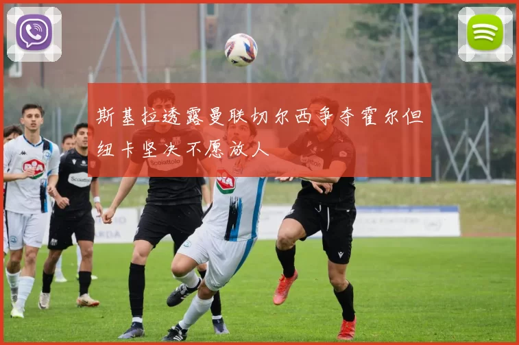 斯基拉透露曼联切尔西争夺霍尔但纽卡坚决不愿放人