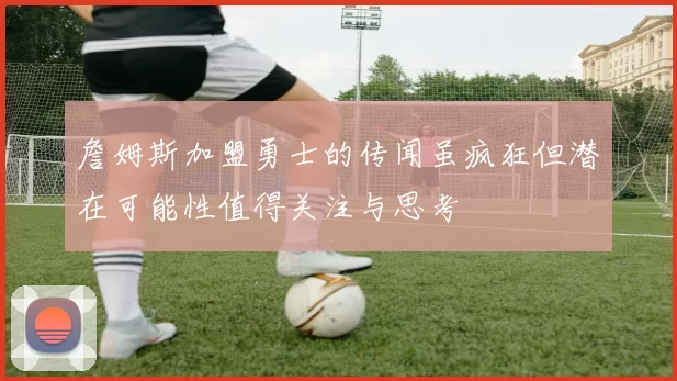 詹姆斯加盟勇士的传闻虽疯狂但潜在可能性值得关注与思考
